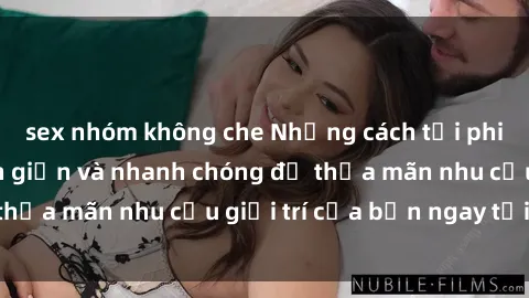 sex nhóm không che Những cách tải phim sex về máy đơn giản và nhanh chóng để thỏa mãn nhu cầu giải trí của bạn ngay tại nhà