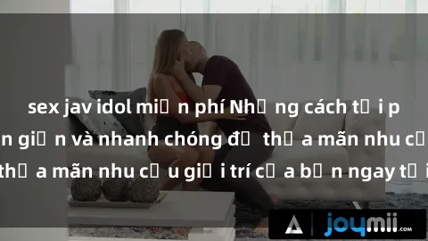 sex jav idol miễn phí Những cách tải phim sex về máy đơn giản và nhanh chóng để thỏa mãn nhu cầu giải trí của bạn ngay tại nhà