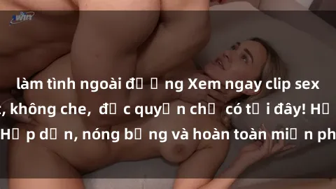làm tình ngoài đường Xem ngay clip sex không che cực hot, không che,  độc quyền chỉ có tại đây! Hấp dẫn, nóng bỏng và hoàn toàn miễn phí, không thể bỏ qua!