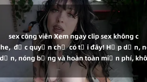sex công viên Xem ngay clip sex không che cực hot, không che,  độc quyền chỉ có tại đây! Hấp dẫn, nóng bỏng và hoàn toàn miễn phí, không thể bỏ qua!