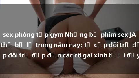 sex phòng tập gym Những bộ phim sex JAV hot nhất không thể bỏ lỡ trong năm nay: từ cặp đôi trẻ đẹp đến các cô gái xinh tươi đầy sức hút.