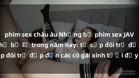 phim sex châu âu Những bộ phim sex JAV hot nhất không thể bỏ lỡ trong năm nay: từ cặp đôi trẻ đẹp đến các cô gái xinh tươi đầy sức hút.