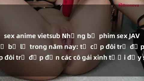 sex anime vietsub Những bộ phim sex JAV hot nhất không thể bỏ lỡ trong năm nay: từ cặp đôi trẻ đẹp đến các cô gái xinh tươi đầy sức hút.