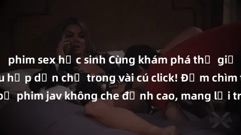 phim sex học sinh Cùng khám phá thế giới jav không che siêu hấp dẫn chỉ trong vài cú click! Đắm chìm trong những bộ phim jav không che đỉnh cao, mang lại trải nghiệm thú vị và đầy kích thích.