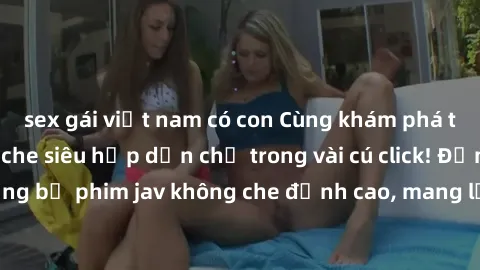 sex gái việt nam có con Cùng khám phá thế giới jav không che siêu hấp dẫn chỉ trong vài cú click! Đắm chìm trong những bộ phim jav không che đỉnh cao, mang lại trải nghiệm thú vị và đầy kích thích.