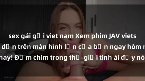 sex gái gọi viet nam Xem phim JAV vietsub mới nhất và hấp dẫn trên màn hình lớn của bạn ngay hôm nay! Đắm chìm trong thế giới tình ái đầy nóng bỏng và kích thích.