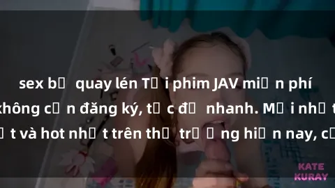 sex bị quay lén Tải phim JAV miễn phí chất lượng cao, không cần đăng ký, tốc độ nhanh. Mới nhất và hot nhất trên thị trường hiện nay, cập nhật hàng ngày.