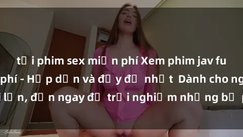 tải phim sex miễn phí Xem phim jav full HD online miễn phí - Hấp dẫn và đầy đủ nhất  Dành cho người lớn, đến ngay để trải nghiệm những bộ phim hấp dẫn và hấp dẫn.