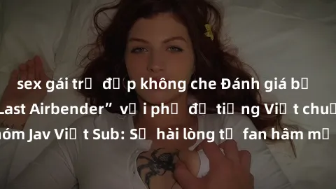 sex gái trẻ đẹp không che Đánh giá bộ phim “Avatar: The Last Airbender” với phụ đề tiếng Việt chuẩn chỉnh từ nhóm Jav Việt Sub: Sự hài lòng từ fan hâm mộ và những điểm đáng chú ý trong bộ phim.