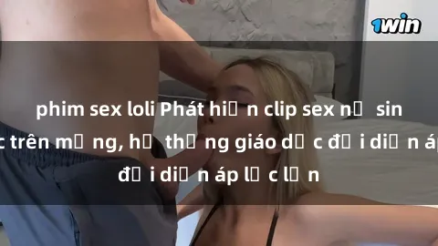 phim sex loli Phát hiện clip sex nữ sinh gây sốc trên mạng, hệ thống giáo dục đối diện áp lực lớn