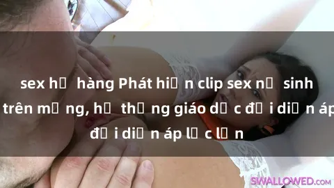 sex họ hàng Phát hiện clip sex nữ sinh gây sốc trên mạng, hệ thống giáo dục đối diện áp lực lớn