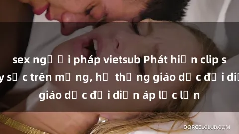 sex người pháp vietsub Phát hiện clip sex nữ sinh gây sốc trên mạng, hệ thống giáo dục đối diện áp lực lớn