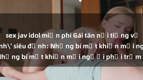 sex jav idol miễn phí Gái tân nổi tiếng với kỹ năng 'làm tình' siêu đỉnh: Những bí mật khiến mọi người phải trầm trồ