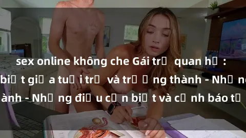 sex online không che Gái trẻ quan hệ: Mối quan hệ khác biệt giữa tuổi trẻ và trưởng thành - Những điều cần biết và cảnh báo từ chuyên gia
