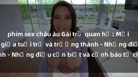 phim sex châu âu Gái trẻ quan hệ: Mối quan hệ khác biệt giữa tuổi trẻ và trưởng thành - Những điều cần biết và cảnh báo từ chuyên gia