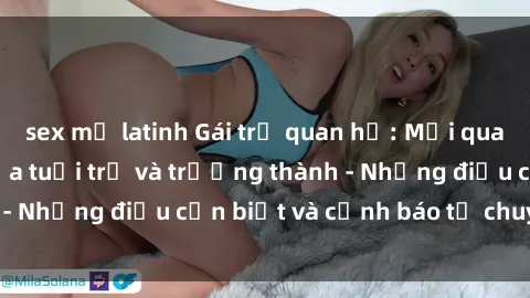 sex mỹ latinh Gái trẻ quan hệ: Mối quan hệ khác biệt giữa tuổi trẻ và trưởng thành - Những điều cần biết và cảnh báo từ chuyên gia