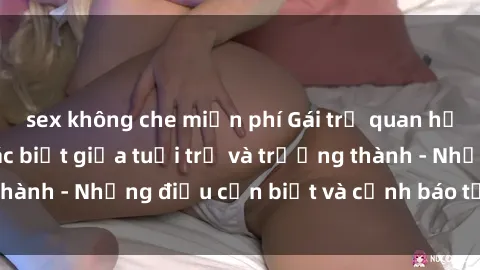 sex không che miễn phí Gái trẻ quan hệ: Mối quan hệ khác biệt giữa tuổi trẻ và trưởng thành - Những điều cần biết và cảnh báo từ chuyên gia