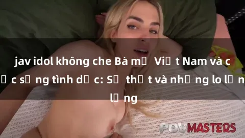 jav idol không che Bà mẹ Việt Nam và cuộc sống tình dục: Sự thật và những lo lắng