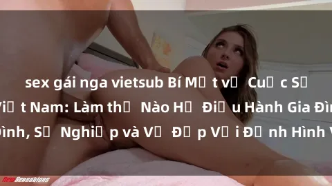 sex gái nga vietsub Bí Mật về Cuộc Sống Của Các MILF Việt Nam: Làm thế Nào Họ Điều Hành Gia Đình, Sự Nghiệp và Vẻ Đẹp Với Định Hình Văn Hóa Đương Đại
