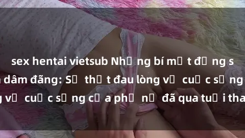 sex hentai vietsub Những bí mật đằng sau vẻ ngoài gái già dâm đãng: Sự thật đau lòng về cuộc sống của phụ nữ đã qua tuổi thanh xuân