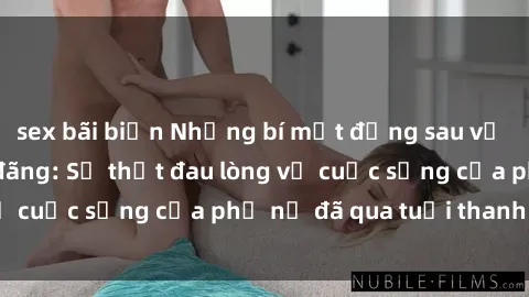 sex bãi biển Những bí mật đằng sau vẻ ngoài gái già dâm đãng: Sự thật đau lòng về cuộc sống của phụ nữ đã qua tuổi thanh xuân