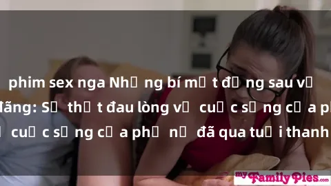phim sex nga Những bí mật đằng sau vẻ ngoài gái già dâm đãng: Sự thật đau lòng về cuộc sống của phụ nữ đã qua tuổi thanh xuân