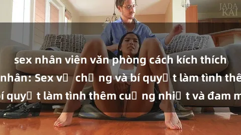sex nhân viên văn phòng cách kích thích đam mê trong hôn nhân: Sex vợ chồng và bí quyết làm tình thêm cuồng nhiệt và đam mê