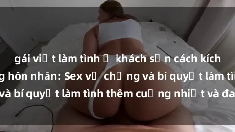 gái việt làm tình ở khách sạn cách kích thích đam mê trong hôn nhân: Sex vợ chồng và bí quyết làm tình thêm cuồng nhiệt và đam mê