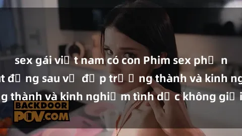 sex gái việt nam có con Phim sex phụ nữ lớn tuổi: Sức hút đằng sau vẻ đẹp trưởng thành và kinh nghiệm tình dục không giới hạn