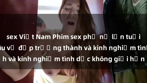 sex Việt Nam Phim sex phụ nữ lớn tuổi: Sức hút đằng sau vẻ đẹp trưởng thành và kinh nghiệm tình dục không giới hạn
