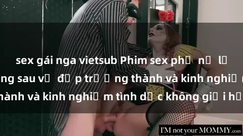 sex gái nga vietsub Phim sex phụ nữ lớn tuổi: Sức hút đằng sau vẻ đẹp trưởng thành và kinh nghiệm tình dục không giới hạn