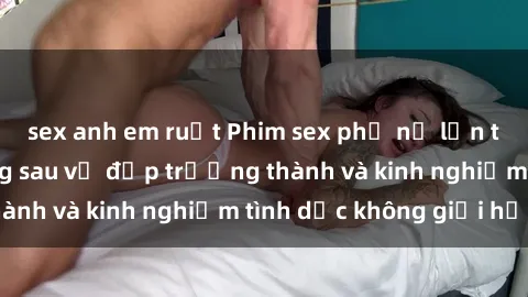 sex anh em ruột Phim sex phụ nữ lớn tuổi: Sức hút đằng sau vẻ đẹp trưởng thành và kinh nghiệm tình dục không giới hạn