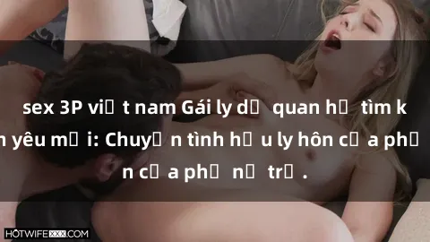 sex 3P việt nam Gái ly dị quan hệ tìm kiếm tình yêu mới: Chuyện tình hậu ly hôn của phụ nữ trẻ.