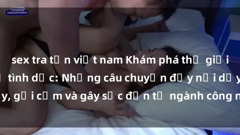 sex tra tấn việt nam Khám phá thế giới của phim sex nô lệ tình dục: Những câu chuyện đầy nổi dậy, gợi cảm và gây sốc đến từ ngành công nghiệp giải trí đen tối