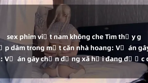 sex phim việt nam không che Tìm thấy gái bị trói và bị hiếp dâm trong một căn nhà hoang: Vụ án gây chấn động xã hội đang được điều tra vào.