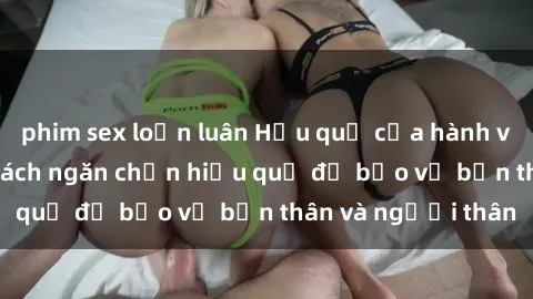 phim sex loạn luân Hậu quả của hành vi bạo dâm sex và cách ngăn chặn hiệu quả để bảo vệ bản thân và người thân