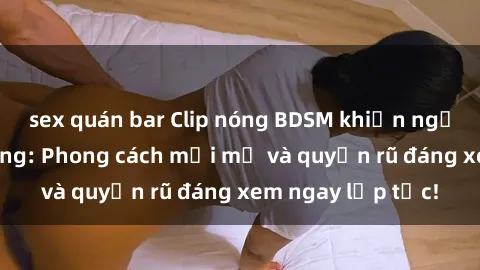 sex quán bar Clip nóng BDSM khiến người xem phát cuồng: Phong cách mới mẻ và quyến rũ đáng xem ngay lập tức!