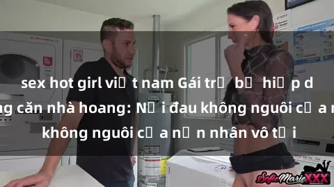 sex hot girl việt nam Gái trẻ bị hiếp dâm bạo lực trong căn nhà hoang: Nỗi đau không nguôi của nạn nhân vô tội