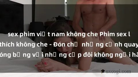 sex phim việt nam không che Phim sex loạn luân đầy kích thích không che - Đón chờ những cảnh quay nóng bỏng với những cặp đôi không ngại hãm hiếp gia đình trong lòng