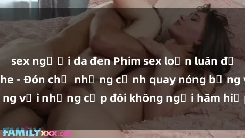 sex người da đen Phim sex loạn luân đầy kích thích không che - Đón chờ những cảnh quay nóng bỏng với những cặp đôi không ngại hãm hiếp gia đình trong lòng