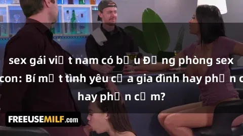 sex gái việt nam có bầu Động phòng sex mẹ con: Bí mật tình yêu của gia đình hay phản cảm?