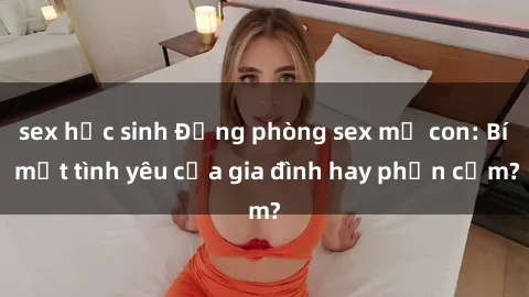 sex học sinh Động phòng sex mẹ con: Bí mật tình yêu của gia đình hay phản cảm?