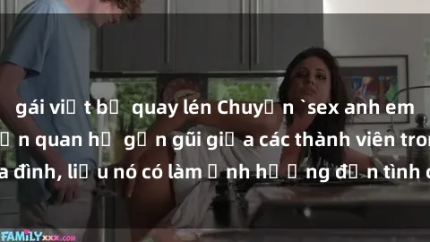gái việt bị quay lén Chuyện `sex anh em ruột` - Đề cập đến quan hệ gần gũi giữa các thành viên trong gia đình, liệu nó có làm ảnh hưởng đến tình cảm gia đình hay không?