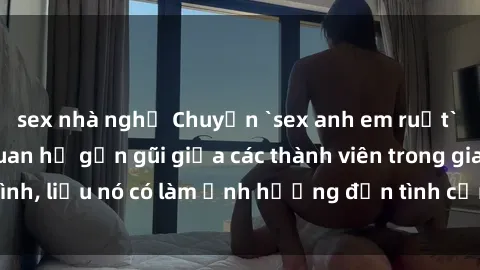 sex nhà nghỉ Chuyện `sex anh em ruột` - Đề cập đến quan hệ gần gũi giữa các thành viên trong gia đình, liệu nó có làm ảnh hưởng đến tình cảm gia đình hay không?