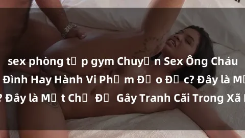 sex phòng tập gym Chuyện Sex Ông Cháu: Mối Quan Hệ Gia Đình Hay Hành Vi Phạm Đạo Đức? Đây là Một Chủ Đề Gây Tranh Cãi Trong Xã Hội Hiện Nay.