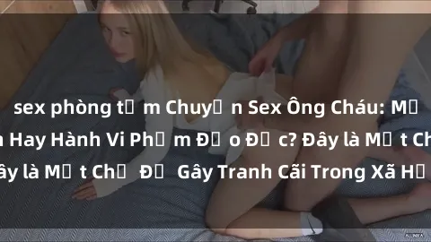 sex phòng tắm Chuyện Sex Ông Cháu: Mối Quan Hệ Gia Đình Hay Hành Vi Phạm Đạo Đức? Đây là Một Chủ Đề Gây Tranh Cãi Trong Xã Hội Hiện Nay.