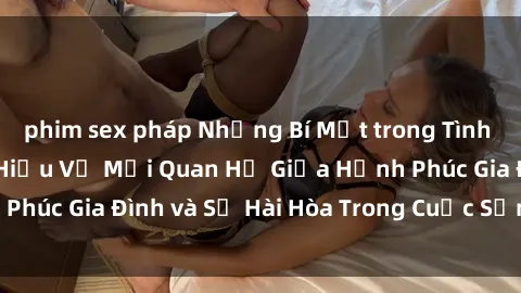 phim sex pháp Những Bí Mật trong Tình Dục Gia Đình: Tìm Hiểu Về Mối Quan Hệ Giữa Hạnh Phúc Gia Đình và Sự Hài Hòa Trong Cuộc Sống Tình Dục