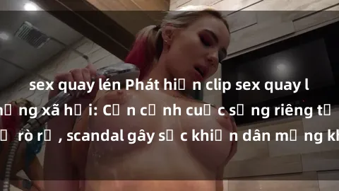 sex quay lén Phát hiện clip sex quay lén hot nhất trên mạng xã hội: Cận cảnh cuộc sống riêng tư bị rò rỉ, scandal gây sốc khiến dân mạng không khỏi bàng hoàng