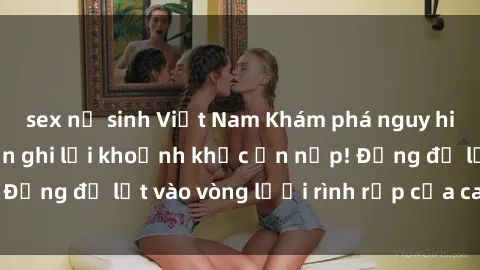 sex nữ sinh Việt Nam Khám phá nguy hiểm: sex camera ẩn ghi lại khoảnh khắc ẩn nấp! Đừng để lọt vào vòng lưới rình rập của camera ẩn!
