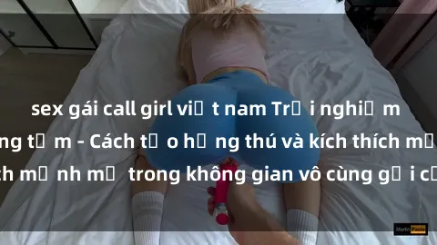 sex gái call girl việt nam Trải nghiệm mới lạ với sex phòng tắm - Cách tạo hứng thú và kích thích mạnh mẽ trong không gian vô cùng gợi cảm và lãng mạn